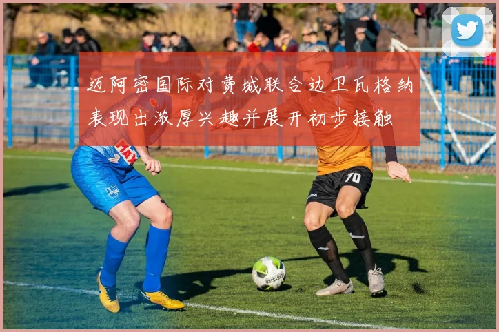 迈阿密国际对费城联合边卫瓦格纳表现出浓厚兴趣并展开初步接触