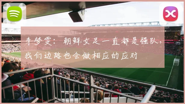 李梦雯：朝鲜女足一直都是强队，我们边路也会做相应的应对