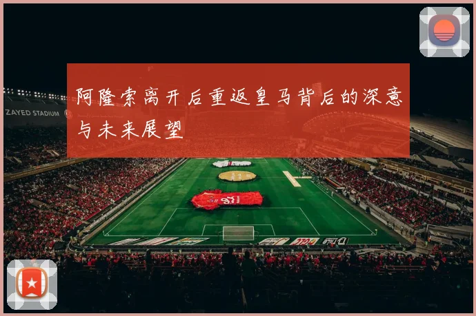 阿隆索离开后重返皇马背后的深意与未来展望