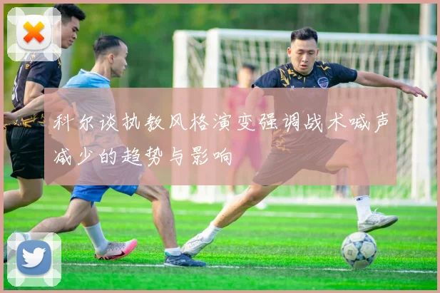 科尔谈执教风格演变强调战术喊声减少的趋势与影响