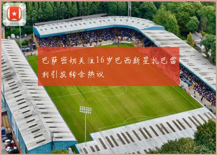 巴萨密切关注16岁巴西新星扎巴雷利引发转会热议