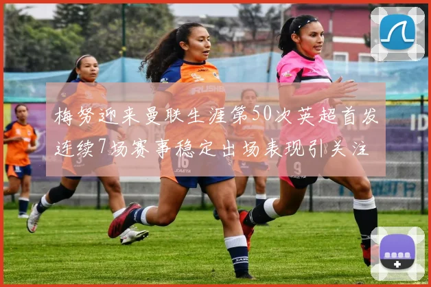 梅努迎来曼联生涯第50次英超首发连续7场赛事稳定出场表现引关注