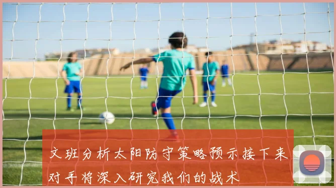 文班分析太阳防守策略预示接下来对手将深入研究我们的战术