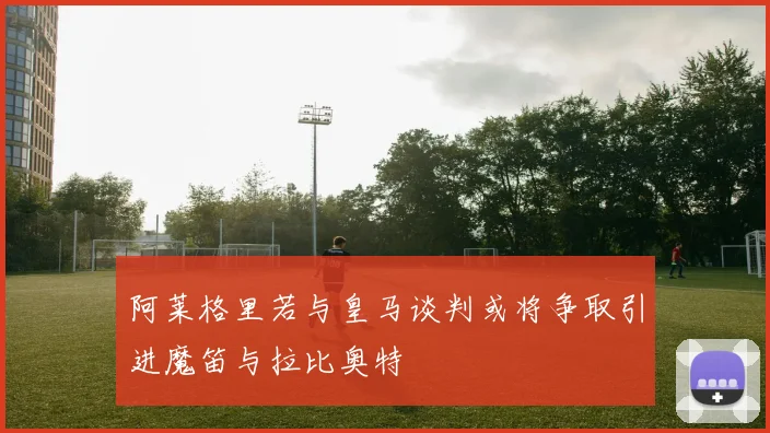 阿莱格里若与皇马谈判或将争取引进魔笛与拉比奥特