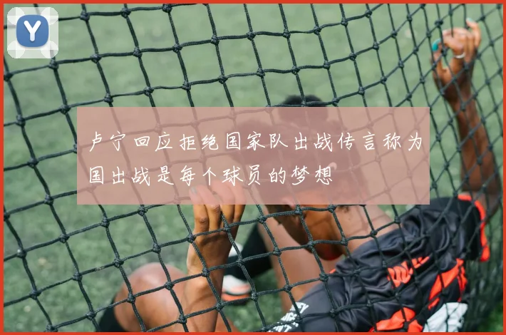 卢宁回应拒绝国家队出战传言称为国出战是每个球员的梦想