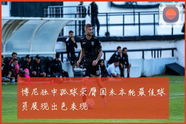 博尼独中孤球荣膺国米本轮最佳球员展现出色表现