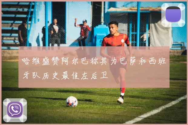 哈维盛赞阿尔巴称其为巴萨和西班牙队历史最佳左后卫