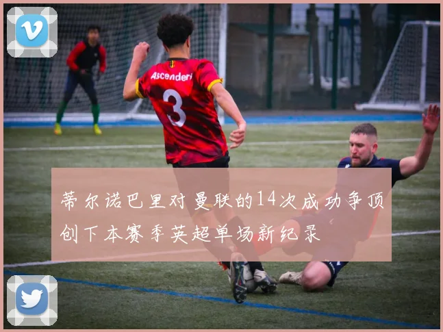 蒂尔诺巴里对曼联的14次成功争顶创下本赛季英超单场新纪录