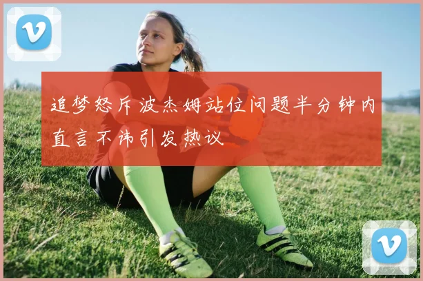 追梦怒斥波杰姆站位问题半分钟内直言不讳引发热议