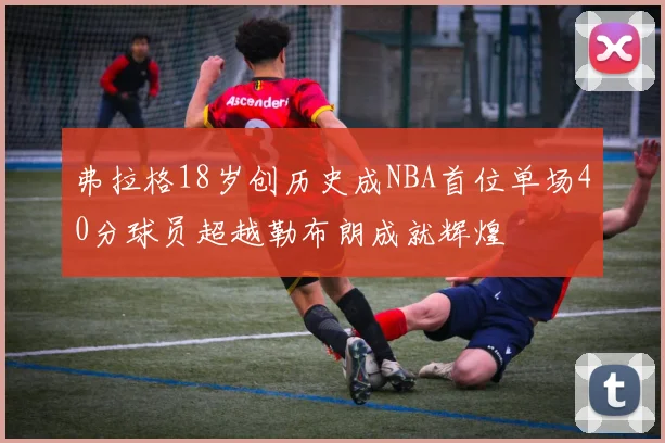 弗拉格18岁创历史成NBA首位单场40分球员超越勒布朗成就辉煌