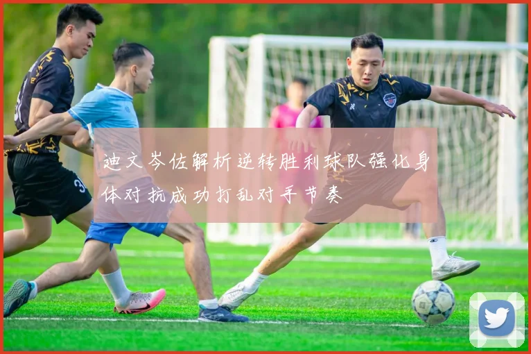 迪文岑佐解析逆转胜利球队强化身体对抗成功打乱对手节奏