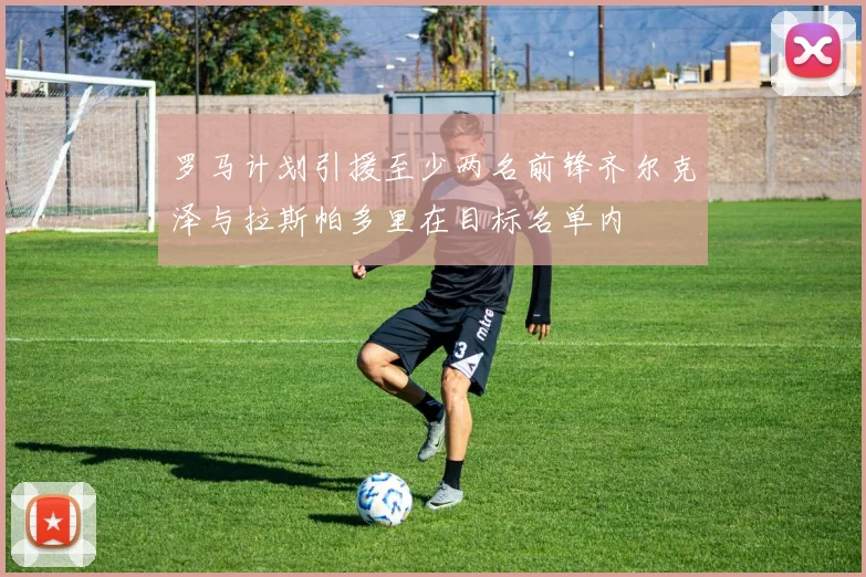 罗马计划引援至少两名前锋齐尔克泽与拉斯帕多里在目标名单内