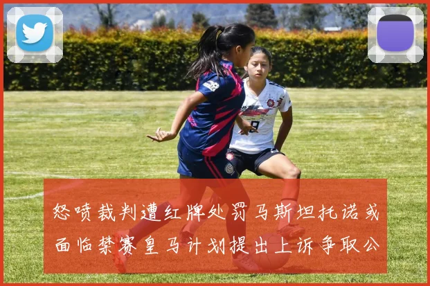 怒喷裁判遭红牌处罚马斯坦托诺或面临禁赛皇马计划提出上诉争取公正处理