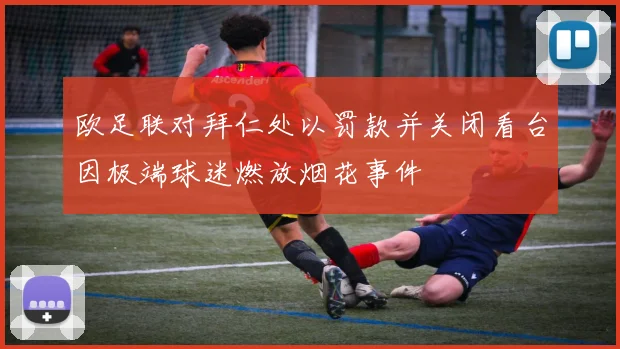 欧足联对拜仁处以罚款并关闭看台因极端球迷燃放烟花事件