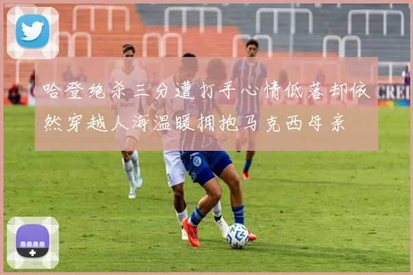 哈登绝杀三分遭打手心情低落却依然穿越人海温暖拥抱马克西母亲