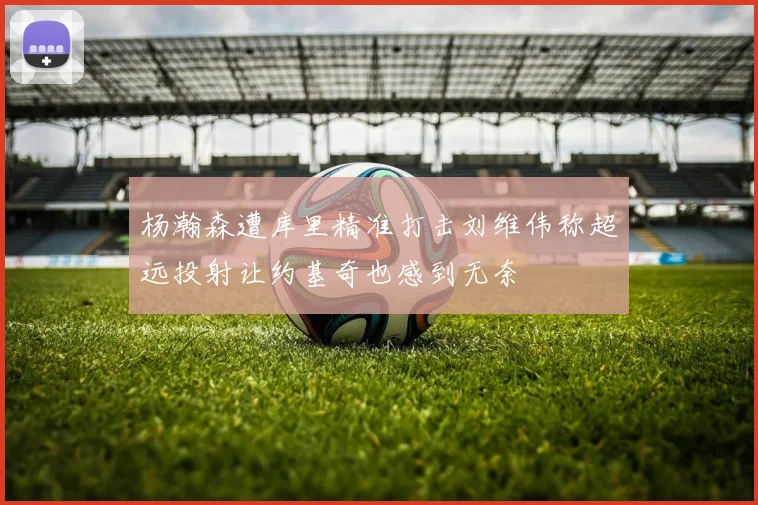 杨瀚森遭库里精准打击刘维伟称超远投射让约基奇也感到无奈