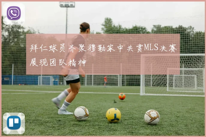 拜仁球员齐聚穆勒家中共赏MLS决赛展现团队精神