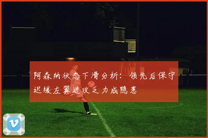 阿森纳状态下滑分析：领先后保守迟缓左翼进攻乏力成隐患