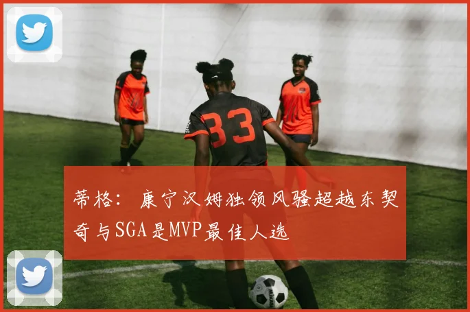 蒂格：康宁汉姆独领风骚超越东契奇与SGA是MVP最佳人选