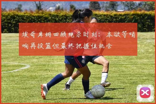 埃奇库姆回顾绝杀时刻：本欲等哨响再投篮但最终把握住机会
