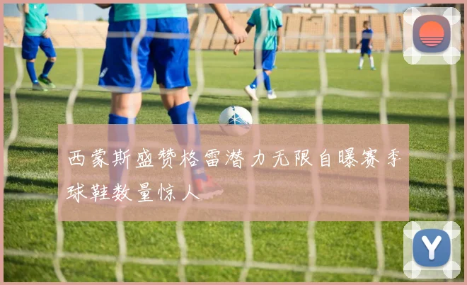 西蒙斯盛赞格雷潜力无限自曝赛季球鞋数量惊人