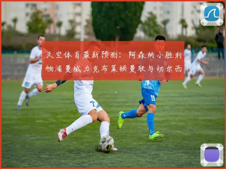 天空体育最新预测：阿森纳小胜利物浦曼城力克布莱顿曼联与切尔西握手言和