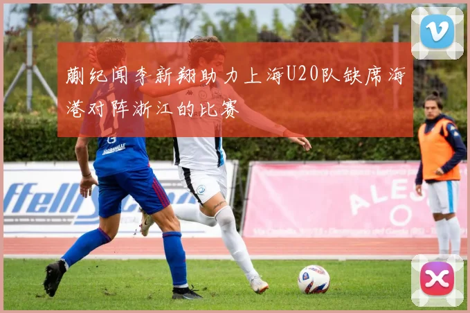 蒯纪闻李新翔助力上海U20队缺席海港对阵浙江的比赛