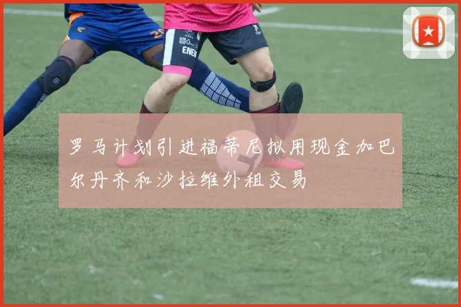 罗马计划引进福蒂尼拟用现金加巴尔丹齐和沙拉维外租交易