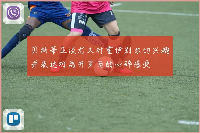 贝纳蒂亚谈尤文对霍伊别尔的兴趣并表达对离开罗马的心碎感受