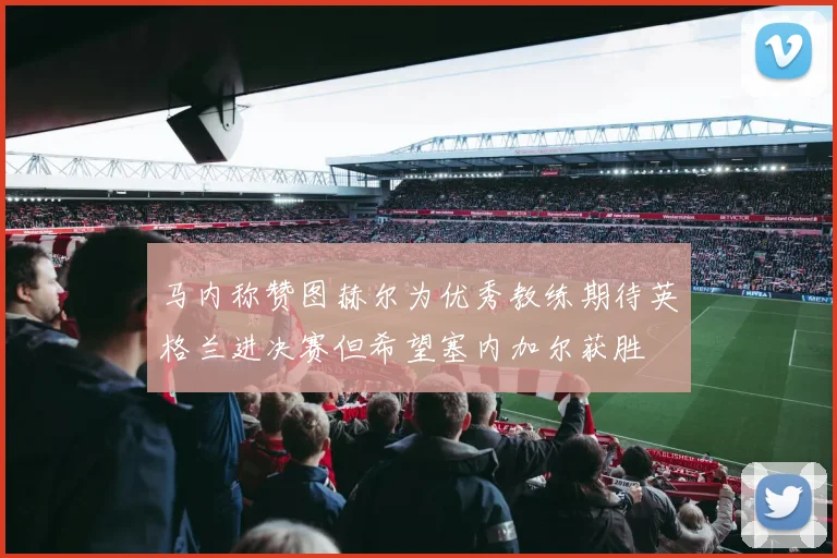 马内称赞图赫尔为优秀教练期待英格兰进决赛但希望塞内加尔获胜