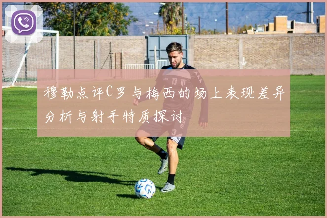 穆勒点评C罗与梅西的场上表现差异分析与射手特质探讨