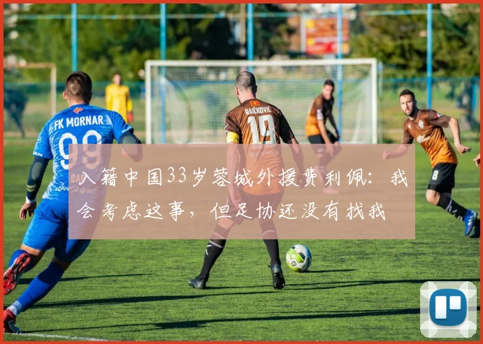 入籍中国33岁蓉城外援费利佩：我会考虑这事，但足协还没有找我