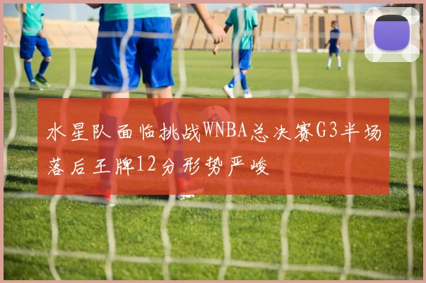 水星队面临挑战WNBA总决赛G3半场落后王牌12分形势严峻