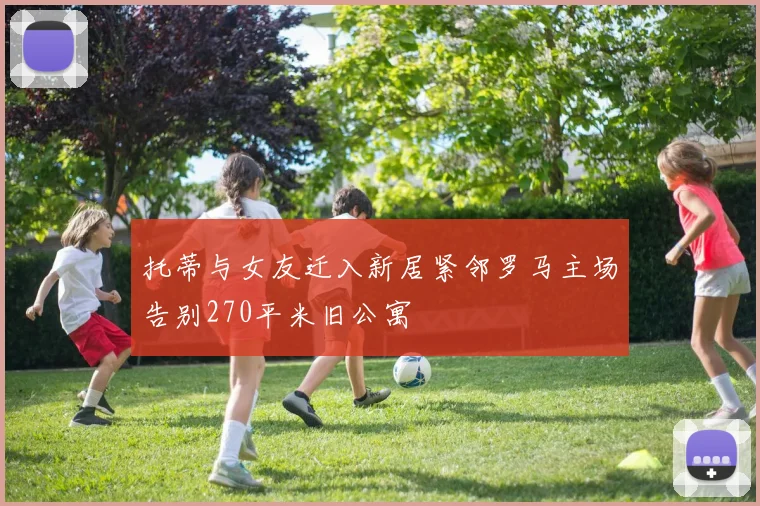 托蒂与女友迁入新居紧邻罗马主场告别270平米旧公寓